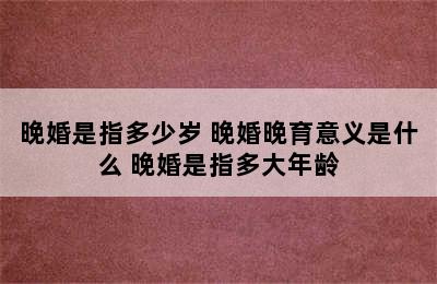 晚婚是指多少岁 晚婚晚育意义是什么 晚婚是指多大年龄